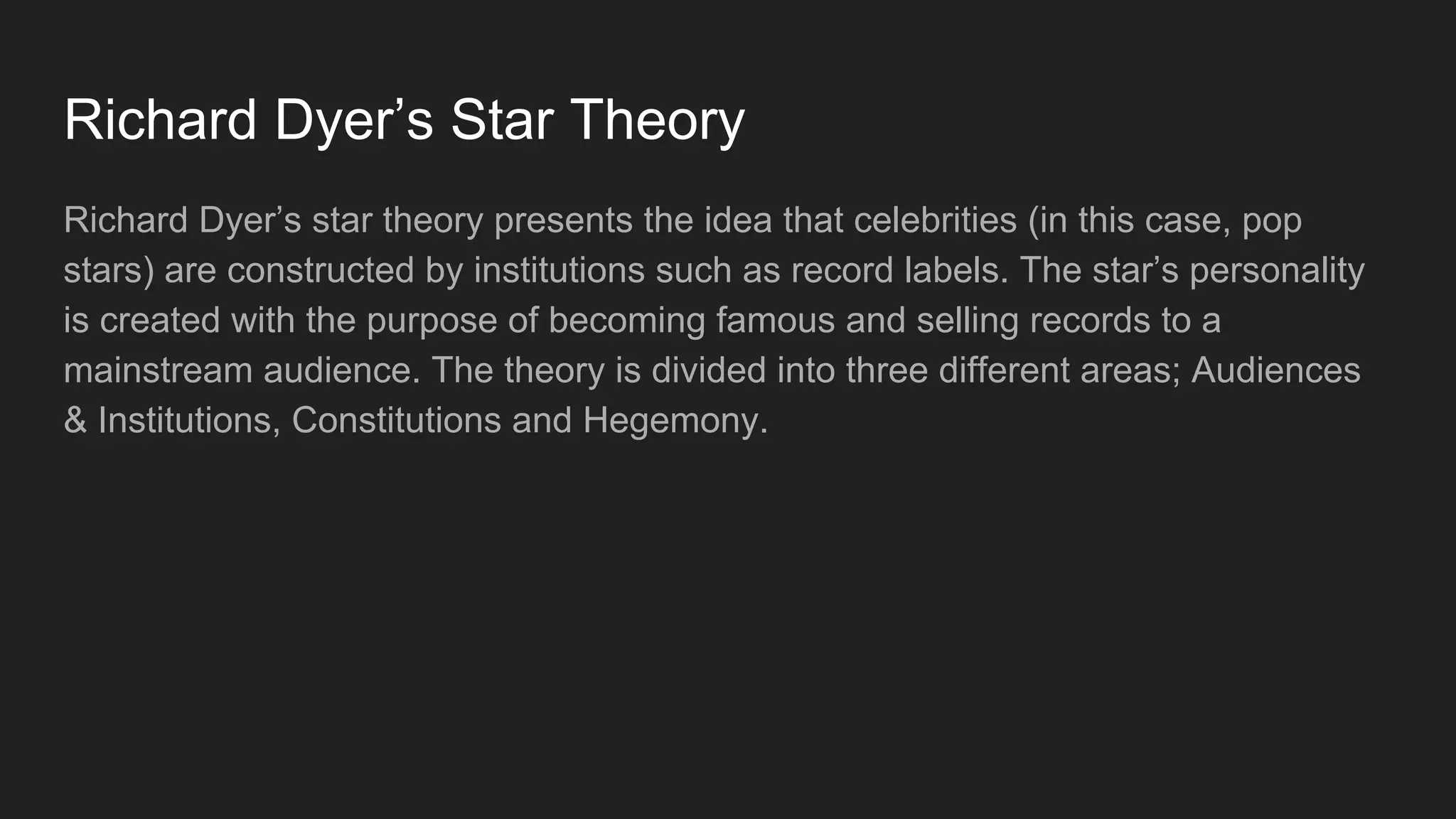 Richard Dyer’s Star Theory
Richard Dyer’s star theory presents the idea that celebrities (in this case, pop
stars) are constructed by institutions such as record labels. The star’s personality
is created with the purpose of becoming famous and selling records to a
mainstream audience. The theory is divided into three different areas; Audiences
& Institutions, Constitutions and Hegemony.
 