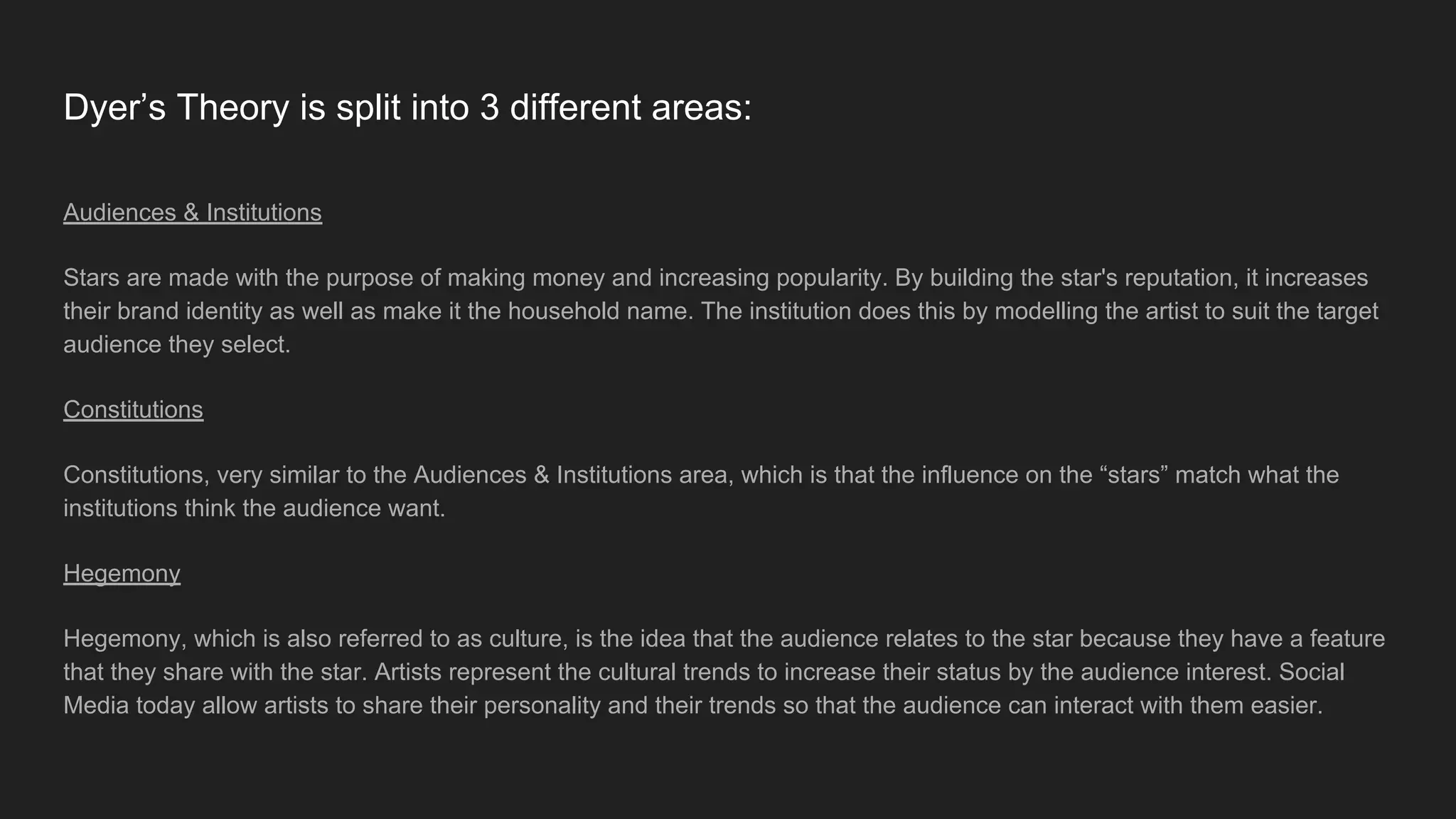 Dyer’s Theory is split into 3 different areas:
Audiences & Institutions
Stars are made with the purpose of making money and increasing popularity. By building the star's reputation, it increases
their brand identity as well as make it the household name. The institution does this by modelling the artist to suit the target
audience they select.
Constitutions
Constitutions, very similar to the Audiences & Institutions area, which is that the influence on the “stars” match what the
institutions think the audience want.
Hegemony
Hegemony, which is also referred to as culture, is the idea that the audience relates to the star because they have a feature
that they share with the star. Artists represent the cultural trends to increase their status by the audience interest. Social
Media today allow artists to share their personality and their trends so that the audience can interact with them easier.
 