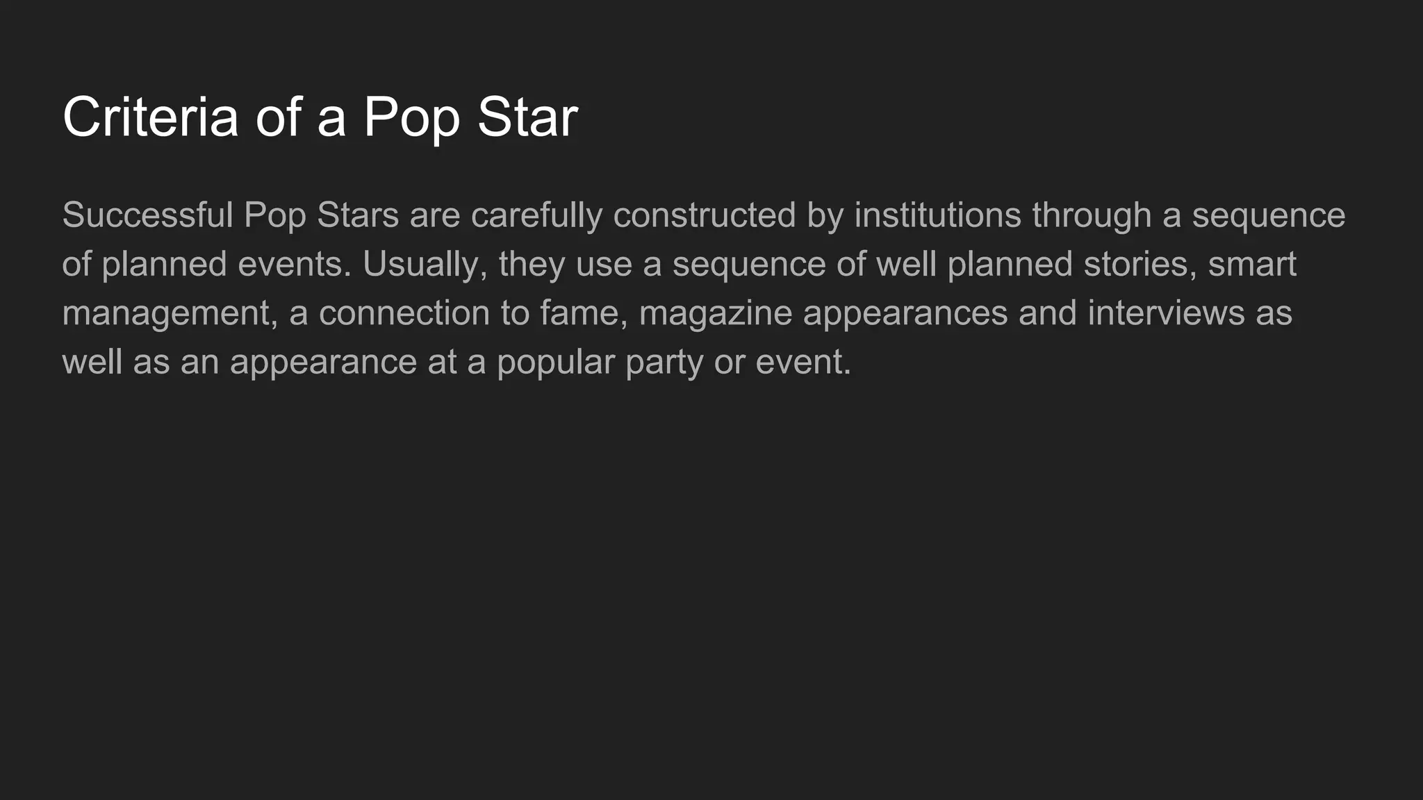 Criteria of a Pop Star
Successful Pop Stars are carefully constructed by institutions through a sequence
of planned events. Usually, they use a sequence of well planned stories, smart
management, a connection to fame, magazine appearances and interviews as
well as an appearance at a popular party or event.
 
