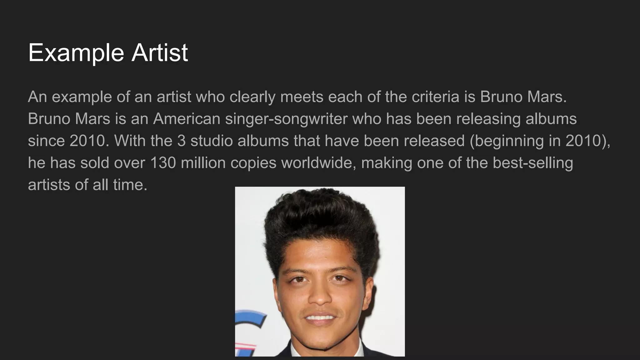 Example Artist
An example of an artist who clearly meets each of the criteria is Bruno Mars.
Bruno Mars is an American singer-songwriter who has been releasing albums
since 2010. With the 3 studio albums that have been released (beginning in 2010),
he has sold over 130 million copies worldwide, making one of the best-selling
artists of all time.
 