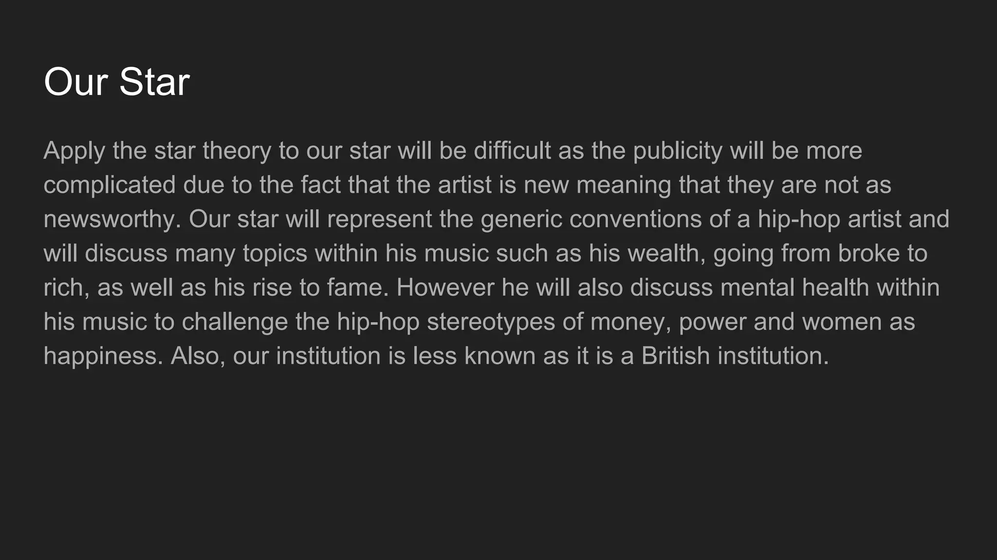 Our Star
Apply the star theory to our star will be difficult as the publicity will be more
complicated due to the fact that the artist is new meaning that they are not as
newsworthy. Our star will represent the generic conventions of a hip-hop artist and
will discuss many topics within his music such as his wealth, going from broke to
rich, as well as his rise to fame. However he will also discuss mental health within
his music to challenge the hip-hop stereotypes of money, power and women as
happiness. Also, our institution is less known as it is a British institution.
 
