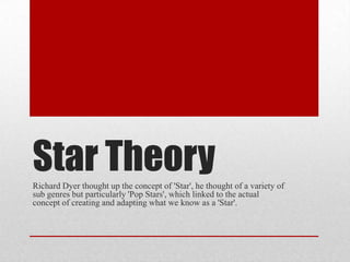 Star Theory
Richard Dyer thought up the concept of 'Star', he thought of a variety of
sub genres but particularly 'Pop Stars', which linked to the actual
concept of creating and adapting what we know as a 'Star'.

 