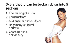 Dyers theory can be broken down into 5
sections:
1. The making of a star
2. Constructions
3. Audience and institutions
4. Hegemony (cultural
beliefs)
5. Character and
personality
 