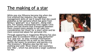 The making of a star
While pop star Rihanna became big when she
first entered the industry, the ingenious
management skills of Jay-Z meant that she could
globalise as her persona which has gone from
being a ‘good girl’ to a ‘bad girl’. Along with
this, her famous relationship with rapper Chris
Brown and the drama that transpired between
them caused many people to not take into
consideration her music for a short while and be
more concerned about her personal life.
Through appearing in magazines Rihanna has also
been able to transform from a ‘pop performer’
to a ‘pop star’ as they revealed information
about her personal life as well as the famous
outfits she wears to premiers and parties e.g.
The Grammy’s. Rihanna also has her own
clothing line with ‘River Island’ and cosmetics
line ‘Mac’, which has attracted a larger audience
for her.
 