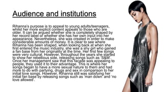 Audience and institutions
Rihanna’s purpose is to appeal to young adults/teenagers,
whilst her more explicit content appeals to those who are
older. It can be argued whether she is completely shaped by
her record label or whether she has her own input into her
appearance. Nevertheless, she was created in order to make
considerable amounts of money. It is clear to see where
Rihanna has been shaped, when looking back at when she
first entered the music industry, she was a shy girl who gained
a fan base from her originality at the time. Her first few songs
were very cultural. However, throughout the years she started
to show her rebellious side, releasing songs such as ‘S&M’.
Once her management saw that this facade was appealing to
people, they used it to their advantage. This is where her
songs began to have a more sexual nature to them and had
more to do with partying, drugs and sex in comparison to her
initial love songs. However, Rihanna still was satisfying her
initial fan base by releasing songs such as ‘man down’ and ‘no
love allowed’.
 
