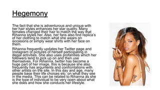 Hegemony
The fact that she is adventurous and unique with
her hair styles enhances her star quality. Many
females changed their hair to match the way that
Rihanna styles her. Also, her fans also find replica’s
of her clothing to match what she wears on
occasions or simply wear shirts with her face on
them.
Rihanna frequently updates her Twitter page and
Instagram of pictures of herself participating in
illegal activities. She also uses profanities which her
followers tend to pick up on and then use
themselves. For Rihanna, twitter has become a
huge part of her image, this is because she also
frequently has arguments and confrontations with
other artists on the site. In this day and age, many
people base their life choices etc. on what they see
in the media. This can be related to Rihanna as she
is the type of individual to be very open about what
she does and how she conducts her lifestyle.
 