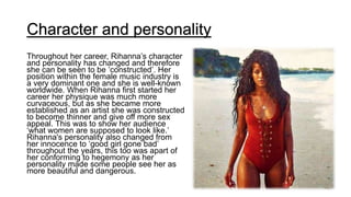 Character and personality
Throughout her career, Rihanna’s character
and personality has changed and therefore
she can be seen to be ‘constructed’. Her
position within the female music industry is
a very dominant one and she is well-known
worldwide. When Rihanna first started her
career her physique was much more
curvaceous, but as she became more
established as an artist she was constructed
to become thinner and give off more sex
appeal. This was to show her audience
‘what women are supposed to look like.’
Rihanna's personality also changed from
her innocence to ‘good girl gone bad’
throughout the years, this too was apart of
her conforming to hegemony as her
personality made some people see her as
more beautiful and dangerous.
 