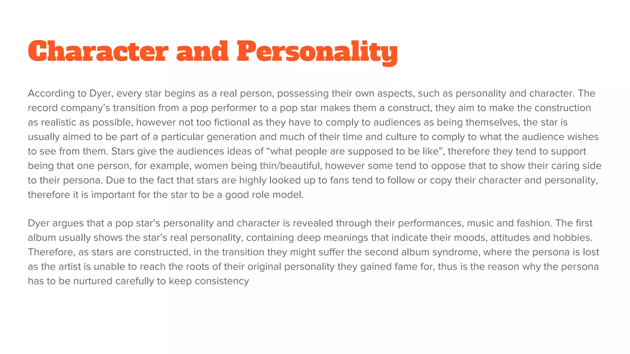 Character and Personality
According to Dyer, every star begins as a real person, possessing their own aspects, such as personality and character. The
record company’s transition from a pop performer to a pop star makes them a construct, they aim to make the construction
as realistic as possible, however not too fictional as they have to comply to audiences as being themselves, the star is
usually aimed to be part of a particular generation and much of their time and culture to comply to what the audience wishes
to see from them. Stars give the audiences ideas of “what people are supposed to be like”, therefore they tend to support
being that one person, for example, women being thin/beautiful, however some tend to oppose that to show their caring side
to their persona. Due to the fact that stars are highly looked up to fans tend to follow or copy their character and personality,
therefore it is important for the star to be a good role model.
Dyer argues that a pop star’s personality and character is revealed through their performances, music and fashion. The first
album usually shows the star’s real personality, containing deep meanings that indicate their moods, attitudes and hobbies.
Therefore, as stars are constructed, in the transition they might suffer the second album syndrome, where the persona is lost
as the artist is unable to reach the roots of their original personality they gained fame for, thus is the reason why the persona
has to be nurtured carefully to keep consistency
 