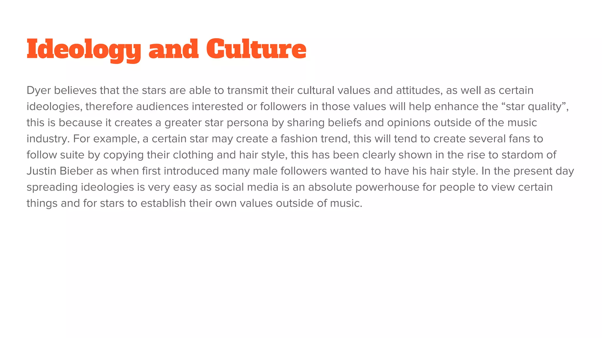 Ideology and Culture
Dyer believes that the stars are able to transmit their cultural values and attitudes, as well as certain
ideologies, therefore audiences interested or followers in those values will help enhance the “star quality”,
this is because it creates a greater star persona by sharing beliefs and opinions outside of the music
industry. For example, a certain star may create a fashion trend, this will tend to create several fans to
follow suite by copying their clothing and hair style, this has been clearly shown in the rise to stardom of
Justin Bieber as when first introduced many male followers wanted to have his hair style. In the present day
spreading ideologies is very easy as social media is an absolute powerhouse for people to view certain
things and for stars to establish their own values outside of music.
 