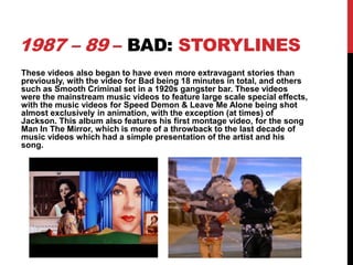 1987 – 89 – BAD: STORYLINES
These videos also began to have even more extravagant stories than
previously, with the video for Bad being 18 minutes in total, and others
such as Smooth Criminal set in a 1920s gangster bar. These videos
were the mainstream music videos to feature large scale special effects,
with the music videos for Speed Demon & Leave Me Alone being shot
almost exclusively in animation, with the exception (at times) of
Jackson. This album also features his first montage video, for the song
Man In The Mirror, which is more of a throwback to the last decade of
music videos which had a simple presentation of the artist and his
song.

 