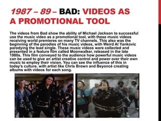 1987 – 89 – BAD: VIDEOS AS
A PROMOTIONAL TOOL

The videos from Bad show the ability of Michael Jackson to successful
use the music video as a promotional tool, with these music videos
receiving world premieres on many TV channels. This also was the
beginning of the parodies of his music videos, with Weird Al Yankovic
parodying the lead single. These music videos were collected and
presented in a feature film called Moonwalker, released in the late
1980s. This film conveyed to the audience how powerful music videos
can be used to give an artist creative control and power over their own
music to employ their vision. You can see the influence of this in
today’s culture, with artist like Chris Brown and Beyoncé creating
albums with videos for each song.

 