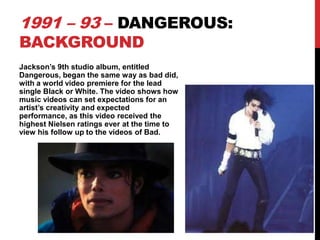 1991 – 93 – DANGEROUS:
BACKGROUND

Jackson’s 9th studio album, entitled
Dangerous, began the same way as bad did,
with a world video premiere for the lead
single Black or White. The video shows how
music videos can set expectations for an
artist’s creativity and expected
performance, as this video received the
highest Nielsen ratings ever at the time to
view his follow up to the videos of Bad.

 