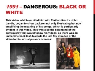 1991 – DANGEROUS: BLACK OR
WHITE

This video, which reunited him with Thriller director John
Landis, began to show Jackson not only illustrating but now
amplifying the meaning of his songs, which is particularly
evident in this video. This was also the beginning of the
controversy that would follow his videos, as there was an
immediate back lash towards the last few minutes of the
video for its sexual provocativeness.

 