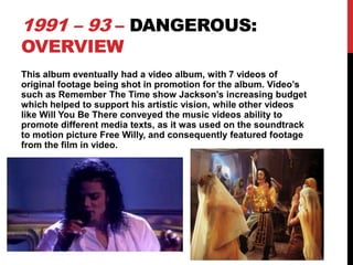 1991 – 93 – DANGEROUS:
OVERVIEW

This album eventually had a video album, with 7 videos of
original footage being shot in promotion for the album. Video’s
such as Remember The Time show Jackson’s increasing budget
which helped to support his artistic vision, while other videos
like Will You Be There conveyed the music videos ability to
promote different media texts, as it was used on the soundtrack
to motion picture Free Willy, and consequently featured footage
from the film in video.

 