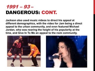 1991 – 93 –

DANGEROUS: CONT.
Jackson also used music videos to direct his appeal at
different demographics, with the video for Jam being a direct
appeal to the urban community, and even featured Michael
Jordan, who was nearing the height of his popularity at the
time, and Give In To Me an appeal to the rock community.

 