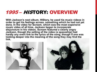 1995 – HISTORY: OVERVIEW
With Jackson’s next album, HIStory, he used his music videos in
order to get his feelings across, something which he had not yet
done. In the video for Scream, which was the most expensive
music video of all time, Jackson began to incorporate
disjuncture in his videos. Scream featured a clearly angry
Jackson, though the setting of the video (a spaceship) had
hardly any overt link to the lyrics of the song, though if one was
looking deeper into the meaning of the song they may find the
link.

 