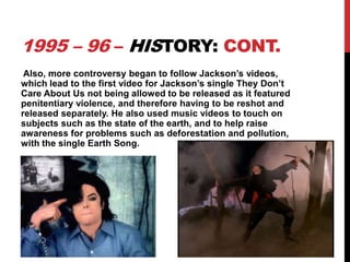 1995 – 96 – HISTORY: CONT.
Also, more controversy began to follow Jackson’s videos,
which lead to the first video for Jackson’s single They Don’t
Care About Us not being allowed to be released as it featured
penitentiary violence, and therefore having to be reshot and
released separately. He also used music videos to touch on
subjects such as the state of the earth, and to help raise
awareness for problems such as deforestation and pollution,
with the single Earth Song.

 