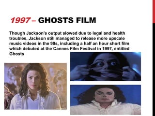 1997 – GHOSTS FILM
Though Jackson’s output slowed due to legal and health
troubles, Jackson still managed to release more upscale
music videos in the 90s, including a half an hour short film
which debuted at the Cannes Film Festival in 1997, entitled
Ghosts

 