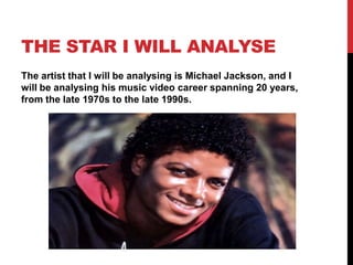 THE STAR I WILL ANALYSE
The artist that I will be analysing is Michael Jackson, and I
will be analysing his music video career spanning 20 years,
from the late 1970s to the late 1990s.

 
