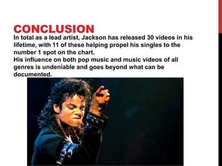 CONCLUSION

In total as a lead artist, Jackson has released 30 videos in his
lifetime, with 11 of these helping propel his singles to the
number 1 spot on the chart.
His influence on both pop music and music videos of all
genres is undeniable and goes beyond what can be
documented.

 