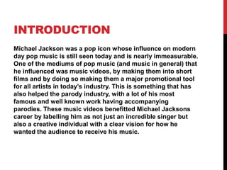 INTRODUCTION
Michael Jackson was a pop icon whose influence on modern
day pop music is still seen today and is nearly immeasurable.
One of the mediums of pop music (and music in general) that
he influenced was music videos, by making them into short
films and by doing so making them a major promotional tool
for all artists in today’s industry. This is something that has
also helped the parody industry, with a lot of his most
famous and well known work having accompanying
parodies. These music videos benefitted Michael Jacksons
career by labelling him as not just an incredible singer but
also a creative individual with a clear vision for how he
wanted the audience to receive his music.

 