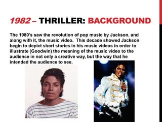 1982 – THRILLER: BACKGROUND
The 1980’s saw the revolution of pop music by Jackson, and
along with it, the music video. This decade showed Jackson
begin to depict short stories in his music videos in order to
illustrate (Goodwin) the meaning of the music video to the
audience in not only a creative way, but the way that he
intended the audience to see.

 