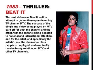 1983 – THRILLER:
BEAT IT

The next video was Beat It, a direct
attempt to get on then up-and-coming
TV channel MTV. The success of the
single and video being played on MTV
paid off for both the channel and the
artist, with the channel being boosted
to national and international attention,
and for the artist, and specifically the
artists’ race, the chance for black
people to be played, and eventually
receive heavy rotation, on MTV and
other TV channels.

 
