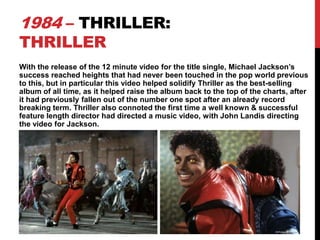 1984 – THRILLER:
THRILLER

With the release of the 12 minute video for the title single, Michael Jackson’s
success reached heights that had never been touched in the pop world previous
to this, but in particular this video helped solidify Thriller as the best-selling
album of all time, as it helped raise the album back to the top of the charts, after
it had previously fallen out of the number one spot after an already record
breaking term. Thriller also connoted the first time a well known & successful
feature length director had directed a music video, with John Landis directing
the video for Jackson.

 
