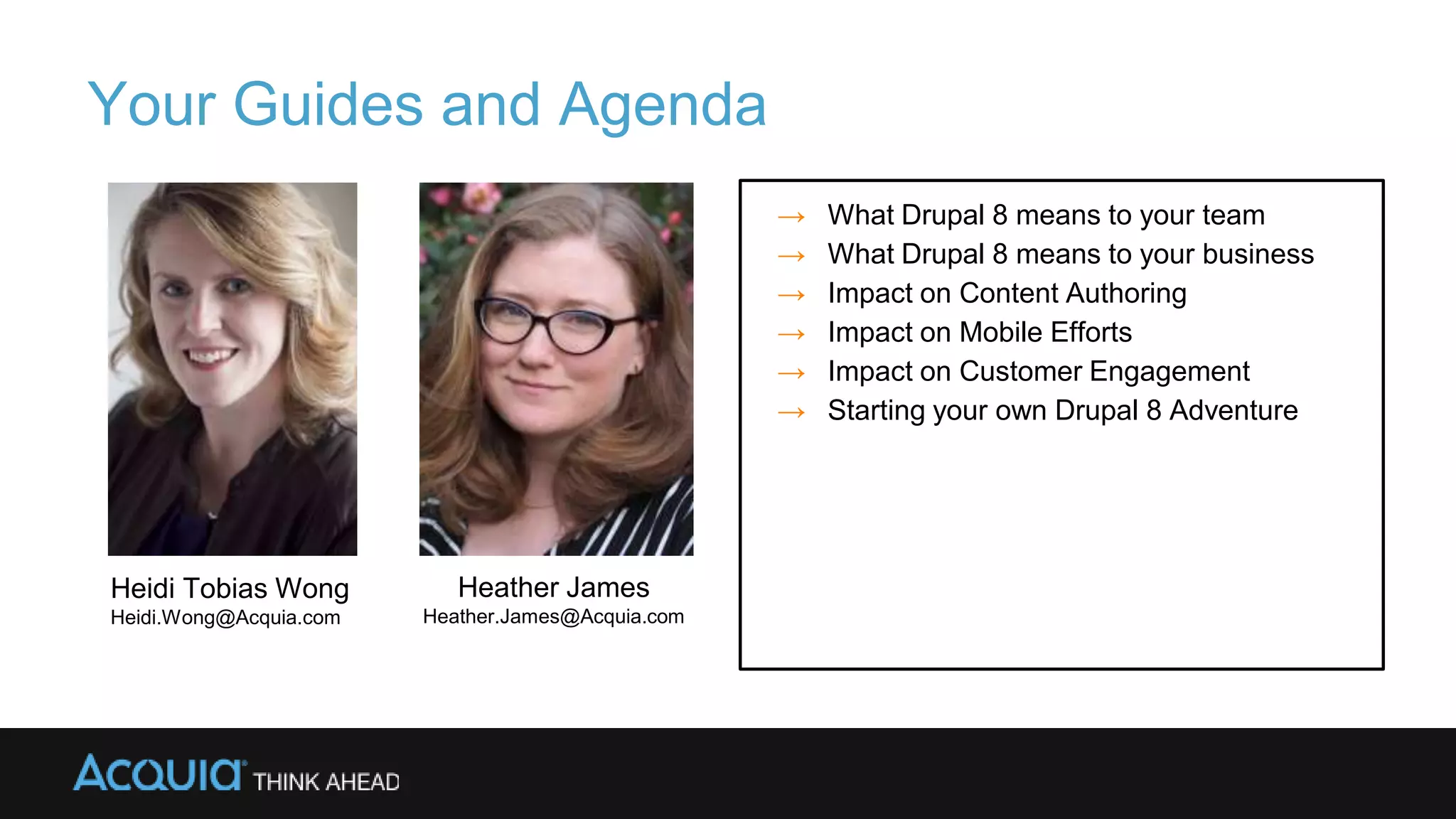 Your Guides and Agenda
→ What Drupal 8 means to your team
→ What Drupal 8 means to your business
→ Impact on Content Authoring
→ Impact on Mobile Efforts
→ Impact on Customer Engagement
→ Starting your own Drupal 8 Adventure
Heidi Tobias Wong
Heidi.Wong@Acquia.com
Heather James
Heather.James@Acquia.com
 