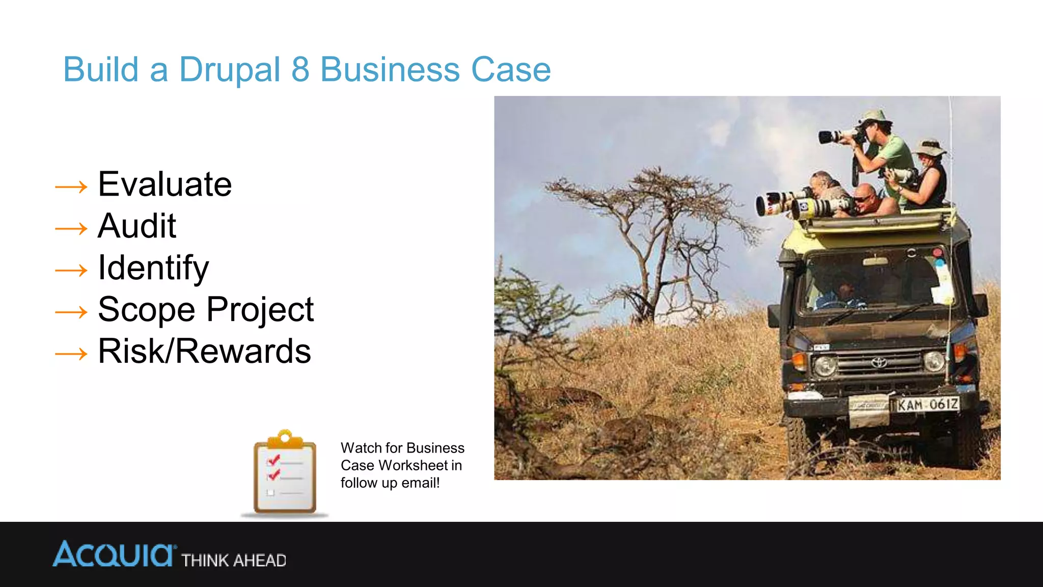 Build a Drupal 8 Business Case
→ Evaluate
→ Audit
→ Identify
→ Scope Project
→ Risk/Rewards
Watch for Business
Case Worksheet in
follow up email!
 