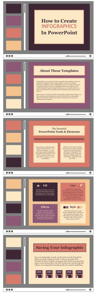 By learning to use the three key
elements of PowerPoint – text,
picture, and shape – you can
create high-quality infographics.
Throughout this template, you’ll
learn a number of ways to use
these three elements to create
your graphics.
While there are three essential
elements, there are four essential
tools that you will be using to
design your infographics: fill,
line, effects, styles. These four
elements will help build your
color scheme, shape style, and
font styles.
Fill
Effects
Line
Style
The fill of an object or text will
determine the primary color of
that object or text. For example,
the fill of this box is dark purple.
The line of an object will
determine the color of the outline
surrounding an object. The line of
this box is dotted yellow. You can
use the line of an object to make it
stand out among colored
backgrounds or give it a border.
The shape styles give you the
option to choose from a number of
pre-designed colors, lines, and
effects that can be applied to your
graphics. This can be used for
objects, lines, and text.
The effects will give you the
ability to add some design
elements to your graphics. You
can work with a variety of features
that include shadows, bevels,
outer glows, and 3D effects.
The Essential
PowerPoint Tools & Elements
How to Create
INFOGRAPHICS
In PowerPoint
Infographics are a powerful tool that companies and marketers can use to
capture the attention of their target audiences. In fact, according to
AnsonAlex, publishers who use infographics grow an average of 12% more
in traffic than those who don’t. Infographics allow you to present what
would normally be hard-to-digest information, in a way that readers can
enjoy and understand. The problem lies in finding the time and resources
to do so.
That’s why we’ve created ten fully customizable templates that will give you
the inspiration and foundation you need to build your own infographics
right in PowerPoint. But first, let’s dive into some tools you can use to
customize these templates.
About These Templates
Saving Your Infographic
Once your infographic is ready, you’ll need to save the PowerPoint
slide as an image. Simply go to File  Save As and select PNG
(Portable Network Graphics). Saving the slide in PNG is an important
aspect of your final product. The PNG format is the only file type that
will give your infographics the high quality they need for publishing.
 