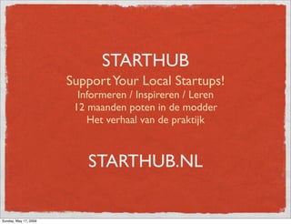 STARTHUB
                       Support Your Local Startups!
                         Informeren / Inspireren / Leren
                        12 maanden poten in de modder
                           Het verhaal van de praktijk



                           STARTHUB.NL


Sunday, May 17, 2009
 