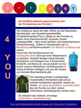 a        r         t         S      H          I   R      T


         Social Media Beziehungsmarketing oder
         der Königsweg zum Kunden !

       Von Anfang an stand die Idee, Shirts von der Baumwoll,-,
       Herstellungs- und Veredelungswerkstätte


4
       (Produktionstandort Peru), direkt an den Kunden zu
       liefern ohne Zwischenhandel, exquisite, teuere
       Ladengschäfte – dem sonst üblichen und kostenintensiven
       Distributionsweg. Dabei im Hauptansatz auf die
       Beziehung und Kommunikation von Mensch zu Mensch zu
       setzen.
       Hinzu kam der Kundenwunsch ein

Y      individuelles Shirt nicht aus einer Massenserie
       zu besitzen. Deshalb fertigen heute Künstler,
       Illustratoren und Designer aus 3 Kontinenten


O
       Entwürfe und Motive an, die es jeweils nur bei
       einem unserer Artshirt4you Vertriebspartner in
       streng limitierten Auflagen und aus der besten
       und reinsten Baumwollsorte gibt.

U                  Die Veredlung findet in aufwändiger,
                   meisterhaften Handarbeit statt und so
                   entsteht künstlerisch gestaltet jeweils ein
                   Unikat - ein ganz besonderes, wertvolles Shirt
                   das der Kunde nun über unsere
                   Artshirt4you Vertriebspartner kaufen kann..
         So entstand das weltweit, einmalige
         Artshirt4you- Vertriebskonzept

    EIN UNTERNEHMEN DER SONIA OQ FASHION COMPANY
 