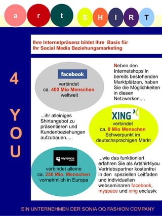 a        r          t        S       H      I       R     T


       Ihre Internetpräsenz bildet Ihre Basis für
       Ihr Social Media Beziehungsmarketing


                                            Neben den
                                            Internetshops in

4                    verbindet
              ca. 400 Mio Menschen
                                            bereits bestehenden
                                            Marktplätzen, haben
                                            Sie die Möglichkeiten
                      weltweit              in diesen
                                            Netzwerken....



Y            ...ihr alleiniges
             Shirtangebot zu
             präsentieren und
                                            verbindet

O            Kundenbeziehungen
             aufzubauen.....
                                      ca. 8 Mio Menschen
                                         Schwerpunkt im
                                     deutschsprachigen Markt


U                                    ...wie das funktioniert
                                     erfahren Sie als Artshirt4you
             verbindet alleine       Vertriebspartner kostenfrei
         ca. 250 Mio. Menschen       in den speziellen Leitfaden
          vornehmlich in Europa      und individuellen
                                     webseminaren facebook,
                                     myspace und xing exclusiv.


    EIN UNTERNEHMEN DER SONIA OQ FASHION COMPANY
 