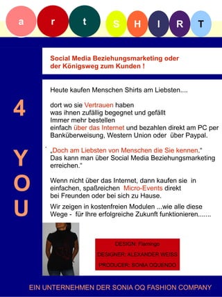 a          r          t          S       H       I      R       T


           Social Media Beziehungsmarketing oder
           der Königsweg zum Kunden !


           Heute kaufen Menschen Shirts am Liebsten....


4          dort wo sie Vertrauen haben
           was ihnen zufällig begegnet und gefällt
           Immer mehr bestellen
           einfach über das Internet und bezahlen direkt am PC per
           Banküberweisung, Western Union oder über Paypal.
       .

Y
           „Doch am Liebsten von Menschen die Sie kennen.“
           Das kann man über Social Media Beziehungsmarketing
           erreichen.“


O          Wenn nicht über das Internet, dann kaufen sie in
           einfachen, spaßreichen Micro-Events direkt
           bei Freunden oder bei sich zu Hause.

U          Wir zeigen in kostenfreien Modulen ...wie alle diese
           Wege - für. Ihre erfolgreiche Zukunft funktionieren.......



                                  DESIGN: Flamingo

                            DESIGNER: ALEXANDER WEISS

                            PRODUCER: SONIA OQUENDO



    EIN UNTERNEHMEN DER SONIA OQ FASHION COMPANY
 