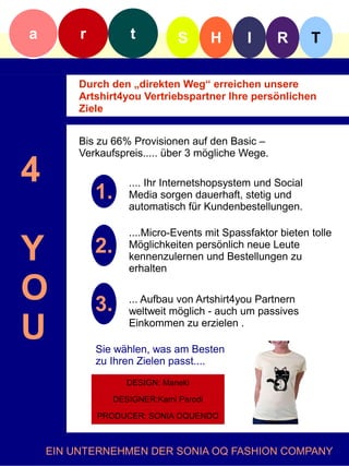 a        r           t          S        H     I     R        T

         Durch den „direkten Weg“ erreichen unsere
         Artshirt4you Vertriebspartner Ihre persönlichen
         Ziele


         Bis zu 66% Provisionen auf den Basic –
         Verkaufspreis..... über 3 mögliche Wege.

4            1.
                     .... Ihr Internetshopsystem und Social
                     Media sorgen dauerhaft, stetig und
                     automatisch für Kundenbestellungen.

                     ....Micro-Events mit Spassfaktor bieten tolle

Y            2.      Möglichkeiten persönlich neue Leute
                     kennenzulernen und Bestellungen zu
                     erhalten

O            3.      ... Aufbau von Artshirt4you Partnern
                     weltweit möglich - auch um passives

U                    Einkommen zu erzielen .

             Sie wählen, was am Besten
             zu Ihren Zielen passt....
                     DESIGN: Maneki

                  DESIGNER:Kami Parodi

             PRODUCER: SONIA OQUENDO



    EIN UNTERNEHMEN DER SONIA OQ FASHION COMPANY
 