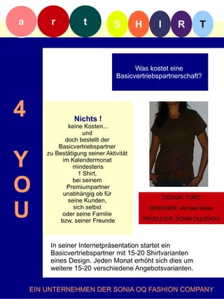 a        r            t          S        H       I       R      T



                                        Was kostet eine
                                  Basicvertriebspartnerschaft?f




4                 Nichts !
                keine Kosten...
                      und
               doch bestellt der
            Basicvertriebspartner


Y
        zu Bestätigung seiner Aktivität
              im Kalendermonat
                 mindestens
                    1 Shirt,

O                bei seinem
               Premiumpartner
              unabhängig ob für
                seine Kunden,
                                                      DESIGN: TORO


U                 sich selbst
             oder seine Familie
             bzw. seiner Freunde
                                               DESIGNER: Michael Müller

                                              PRODUCER: SONIA OQUENDO




         In seiner Internetpräsentation startet ein
         Basicvertriebspartner mit 15-20 Shirtvarianten
         eines Design. Jeden Monat erhöht sich dies um
         weitere 15-20 verschiedene Angebotsvarianten.


    EIN UNTERNEHMEN DER SONIA OQ FASHION COMPANY
 