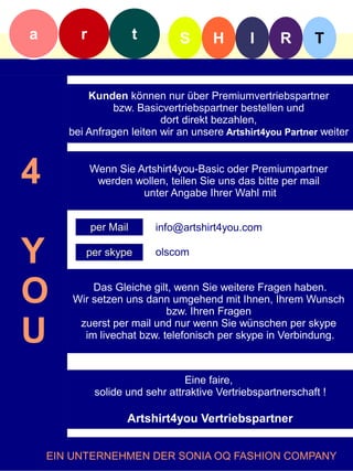 a        r              t       S       H       I     R       T


           Kunden können nur über Premiumvertriebspartner
                bzw. Basicvertriebspartner bestellen und
                           dort direkt bezahlen,
       bei Anfragen leiten wir an unsere Artshirt4you Partner weiter



4            Wenn Sie Artshirt4you-Basic oder Premiumpartner
              werden wollen, teilen Sie uns das bitte per mail
                       unter Angabe Ihrer Wahl mit


             per Mail       info@artshirt4you.com


Y         per skype         olscom



O           Das Gleiche gilt, wenn Sie weitere Fragen haben.
        Wir setzen uns dann umgehend mit Ihnen, Ihrem Wunsch
                            bzw. Ihren Fragen

U        zuerst per mail und nur wenn Sie wünschen per skype
          im livechat bzw. telefonisch per skype in Verbindung.



                                  Eine faire,
              solide und sehr attraktive Vertriebspartnerschaft !

                     Artshirt4you Vertriebspartner


    EIN UNTERNEHMEN DER SONIA OQ FASHION COMPANY
 