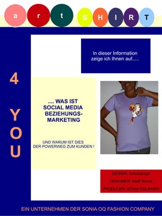 a        r        t        S       H       I      R        T



                                In dieser Information
                               zeige ich Ihnen auf.....f



4
              .... WAS IST
             SOCIAL MEDIA

Y            BEZIEHUNGS-
              MARKETING


O          UND WARUM IST DIES


U
       DER POWERWEG ZUM KUNDEN !




                                         DESIGN: SCHUTZENGEL
                                          DESIGN: Schutzengel

                                        DESIGNER: STEFFISimon
                                         DESIGNER: Steffi SIMON

                                       PRODUCER: SONIA OQUENDO




    EIN UNTERNEHMEN DER SONIA OQ FASHION COMPANY
 