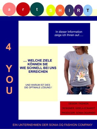 a        r            t         S       H        I      R        T



                                      In dieser Information
                                     zeige ich Ihnen auf.....f



4
        .... WELCHE ZIELE
             KÖNNEN SIE

Y      WIE SCHNELL BEI UNS
             ERREICHEN


O             UND WARUM IST DIES


U
             DIE OPTIMALE LÖSUNG !




                                                DESIGN: FASHION

                                            DESIGNER: GISELA ECKARDT

                                            PRODUCER: SONIA OQUENDO




    EIN UNTERNEHMEN DER SONIA OQ FASHION COMPANY
 