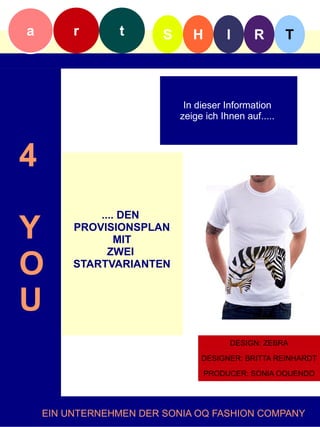 a        r      t       S      H        I      R        T



                             In dieser Information
                            zeige ich Ihnen auf.....f



4
             .... DEN
Y        PROVISIONSPLAN
                 MIT

O
               ZWEI
         STARTVARIANTEN



U
                                        DESIGN: ZEBRA

                                 DESIGNER: BRITTA REINHARDT

                                   PRODUCER: SONIA OQUENDO




    EIN UNTERNEHMEN DER SONIA OQ FASHION COMPANY
 