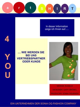 a        r      t       S      H        I      R        T



                             In dieser Information
                            zeige ich Ihnen auf.....f



4
        .... WIE WERDEN SIE

Y              BEI UNS
        VERTRIEBSPARTNER
             ODER KUNDE

O
U
                                        DESIGN: KUGELN

                                    DESIGNER: GARY BRÖSEL

                                   PRODUCER: SONIA OQUENDO




    EIN UNTERNEHMEN DER SONIA OQ FASHION COMPANY
 