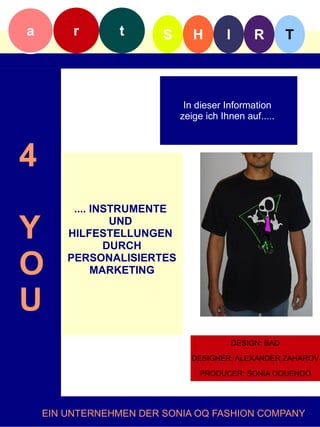 a        r      t       S      H        I        R        T



                             In dieser Information
                            zeige ich Ihnen auf.....f



4
         .... INSTRUMENTE

Y                UND
        HILFESTELLUNGEN
                DURCH

O       PERSONALISIERTES
              MARKETING


U
                                            DESIGN: BAD

                              DESIGNER: ALEXANDER ZAHAROV

                                 PRODUCER: SONIA OQUENDO




    EIN UNTERNEHMEN DER SONIA OQ FASHION COMPANY
 