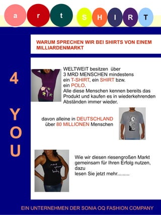a        r          t           S     H       I     R     T


         WARUM SPRECHEN WIR BEI SHIRTS VON EINEM
         MILLIARDENMARKT



                        WELTWEIT besitzen über

4                       3 MRD MENSCHEN mindestens
                        ein T-SHIRT, ein SHIRT bzw.
                        ein POLO.
                        Alle diese Menschen kennen bereits das
                        Produkt und kaufen es in wiederkehrenden
                        Abständen immer wieder.


Y            davon alleine in DEUTSCHLAND
              über 80 MILLIONEN Menschen

O
U                           Wie wir diesen riesengroßen Markt
                            gemeinsam für Ihren Erfolg nutzen,
                            dazu
                            lesen Sie jetzt mehr.........




    EIN UNTERNEHMEN DER SONIA OQ FASHION COMPANY
 