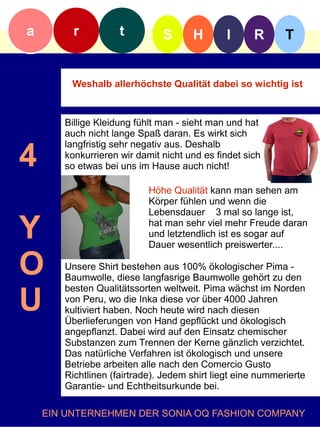 a        r          t         S      H        I     R       T


         Weshalb allerhöchste Qualität dabei so wichtig ist



       Billige Kleidung fühlt man - sieht man und hat
       auch nicht lange Spaß daran. Es wirkt sich


4
       langfristig sehr negativ aus. Deshalb
       konkurrieren wir damit nicht und es findet sich
       so etwas bei uns im Hause auch nicht!

                           Höhe Qualität kann man sehen am
                           Körper fühlen und wenn die
                           Lebensdauer 3 mal so lange ist,

Y                          hat man sehr viel mehr Freude daran
                           und letztendlich ist es sogar auf
                           Dauer wesentlich preiswerter....

O      Unsere Shirt bestehen aus 100% ökologischer Pima -
       Baumwolle, diese langfasrige Baumwolle gehört zu den


U
       besten Qualitätssorten weltweit. Pima wächst im Norden
       von Peru, wo die Inka diese vor über 4000 Jahren
       kultiviert haben. Noch heute wird nach diesen
       Überlieferungen von Hand gepflückt und ökologisch
       angepflanzt. Dabei wird auf den Einsatz chemischer
       Substanzen zum Trennen der Kerne gänzlich verzichtet.
       Das natürliche Verfahren ist ökologisch und unsere
       Betriebe arbeiten alle nach den Comercio Gusto
       Richtlinen (fairtrade). Jedem shirt liegt eine nummerierte
       Garantie- und Echtheitsurkunde bei.

    EIN UNTERNEHMEN DER SONIA OQ FASHION COMPANY
 