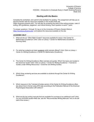 Starting with the Basics<br />Complete the worksheet, and submit to the facilitator for grading. This assignment will help you to become familiar with the resources available on the student Web site (https://ecampus.phoenix.edu). You will also be reviewing the parts of the writing process, rules of writing, APA guidelines, plagiarism, and critical thinking. Each question is worth 1 point.<br />To answer questions 1 through 18, log on to the University of Phoenix Student Web at https://ecampus.phoenix.edu/, and explore the resources available on the site.<br />Academic Help<br />What are the six “Other Math Content” resources available for study in the Center for Mathematics Excellence? (Hint: Click on Library > Center for Mathematics Excellence > Running Start)<br />For what two subjects are basic academic skills tutorials offered? (Hint: Click on Library > Center for Writing Excellence or Center for Mathematics Excellence)<br />The Center for Writing Excellence offers tutorials and guides. Which five topics are located in the Grammar Guide? (Hint: Click on Library > Center for Writing Excellence > Tutorials & Guides (under Writing Resources) > Grammar and Writing Guides)<br />Which three reviewing services are available to students through the Center for Writing Excellence?<br />Which resource in the Tutorials & Guides section of the Center for Writing Excellence offers tips about how to format using APA style according to the Publication Manual of the American Psychological Association (5th edition)?<br />What are the two writing manuals that are available for purchase at an additional cost? (Hint: On your HCS/504 student Web site, see the “Recommended Writing Manuals” link on the left side of the screen.)<br />On the HCS/504 student Web site, how do you move back and forth between the readings for different weeks of class?<br />Learning Teams<br />What six documents are contained in the “Toolkit Essentials” section of the Learning Team Toolkit? (Hint: The link to the Learning Team Toolkit link is on left side of the student Web site.)<br />Student Services<br />What is the phone number for University of Phoenix technical support? (Hint: Use the “Help” button in the top right corner of the page.)<br />University Library<br />To answer questions 10 and 11, go to the University of Phoenix Library, by clicking on the Library link at the top of the student Web site and then click on the University Library link. Complete the library tutorial at your earliest convenience.<br />Note: Read through the “Library Handbook”. Then go back to the Welcome to the University Library page. <br />Library Databases:  What are the three major article databases?<br />Where is the library handbook? What is the most recent copyright date of the library handbook?<br />Writing Process<br />To answer questions 12 through 15, use the Grammar and Writing Guides located in the Center for Writing Excellence. Highlight your answer choice in with bold, red font, as shown in the example (EX.).<br />Punctuation:CategoryWhere would you find this information within the Grammar and Writing Guides?EX.CommasGrammar Mechanics section on Commasa. Karen is a knowledgeable intelligent person.b. Karen is a knowledgeable, intelligent person.12.a. Roger left the bookstore: he met the learning team at the coffee shop.b. Roger left the bookstore; he met the learning team at the coffee shop.Sentences and Style:CategoryWhere would you find this information within the Grammar and Writing Guides?13.a. The four business travelers were relaxing in the airport terminal.b. The four business travelers were lounging idly in the airport terminal.Grammar:CategoryWhere would you find this information within the Grammar and Writing Guides?14.The clothes smelled (bad/badly) and needed to be washed.15.Every Tuesday, either Sally or Erin (work/works) the first shift.<br />APA Guidelines: Use the APA Reference and Citation Examples located in the APA Information section of the Center for Writing Excellence for assistance in completing this section. To answer questions 16 and 17, identify whether it is in correct APA formatting.  If it is incorrect, change the reference format to meet APA format. To answer question 18, write a reference in APA format for any book that you have available.<br />USES CORRECT APA FORMAT (Yes/No)EX.NoRosenthal, Richard. (1987) Meta-Analytical Procedures for Social Research (Rev.ed.). Newbury Park: SageRosenthal, R. (1987). Meta-analytical procedures for social research (Rev. ed.). Newbury Park, CA: Sage.16.Gronlund, Norman E. (2006). Assessment of Student Learning (8th edition). Boston, Massachusetts: Allen and Bacon17.Northouse, L. L., & Northouse, P. G. (1998). Health communication: Strategies for health professional (3rd ed.). Upper Saddle River, NJ: Prentice Hall Pearson.18.Write an APA reference for any book you currently have available:<br />Plagiarism and Critical Thinking<br />Define plagiarism in your own words. Explain the difference between summarizing, paraphrasing, and plagiarizing. How will you avoid plagiarism in your college work? Explain in at least 50 words. <br />Why are critical thinking skills necessary in writing? Explain in at least 50 words.<br />