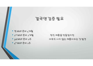 결국엔 검증 필요
• 첫 MVP 준비 4개월
• 2nd MVP 준비 2개월 멋진 제품을 만들었지만
• 3rd MVP 준비 2주 아무도 사지 않는 제품이라는 것 발견
• 4th MVP 준비 1주
 