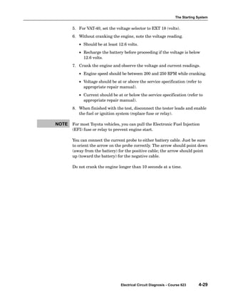 The Starting System
Electrical Circuit Diagnosis - Course 623 4-29
5. For VAT−40, set the voltage selector to EXT 18 (volts).
6. Without cranking the engine, note the voltage reading.
• Should be at least 12.6 volts.
• Recharge the battery before proceeding if the voltage is below
12.6 volts.
7. Crank the engine and observe the voltage and current readings.
• Engine speed should be between 200 and 250 RPM while cranking.
• Voltage should be at or above the service specification (refer to
appropriate repair manual).
• Current should be at or below the service specification (refer to
appropriate repair manual).
8. When finished with the test, disconnect the tester leads and enable
the fuel or ignition system (replace fuse or relay).
For most Toyota vehicles, you can pull the Electronic Fuel Injection
(EFI) fuse or relay to prevent engine start.
You can connect the current probe to either battery cable. Just be sure
to orient the arrow on the probe correctly. The arrow should point down
(away from the battery) for the positive cable; the arrow should point
up (toward the battery) for the negative cable.
Do not crank the engine longer than 10 seconds at a time.
NOTE
 