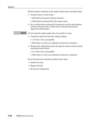 Section 4
4-36 TOYOTA Technical Training
Test for excessive resistance in the starter control circuit with these steps:
1. Connect tester or meter leads −
• Red lead to the positive battery terminal
• Black lead to terminal 50 on the starter motor
2. On a vehicle with an automatic transmission, put the shift selector
in Park or Neutral. For a vehicle with a manual transmission,
depress the clutch pedal.
Do not crank the engine longer than 10 seconds at a time.
3. Crank the engine and note the voltage reading:
• 1.2 volts or less is acceptable
• More than 1.2 volts is an indication of excessive resistance.
4. Measure the voltage drop across the ignition switch and the neutral
start/clutch start switch:
• 0.1 volts or less is acceptable
• More than 0.1 volts is an indication of excessive resistance
If you find excessive resistance, perform these steps:
• Isolate the cause
• Repair the fault
• Re−test the voltage drop
NOTE
 
