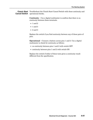 The Starting System
Electrical Circuit Diagnosis - Course 623 4-41
Troubleshoot the Clutch Start Cancel Switch with these continuity and
operational checks.
Continuity − Use a digital multimeter to confirm that there is no
continuity between these terminals:
• 1 and 2
• 1 and 3
• 2 and 3
Replace the switch if you find continuity between any of these pairs of
pins.
Operational − Connect a battery across pins 1 and 3. Use a digital
multimeter to check for continuity as follows:
• no continuity between pins 1 and 2 with switch OFF
• continuity between pins 1 and 2 with switch ON
Replace the switch if either of these tests gives a continuity result
different from the specification.
Clutch Start
Cancel Switch
 
